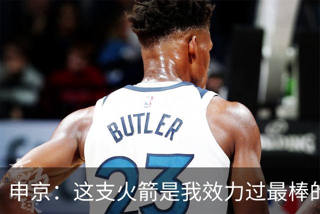 申京：这支火箭是我效力过最棒的球队，能击败任何对手