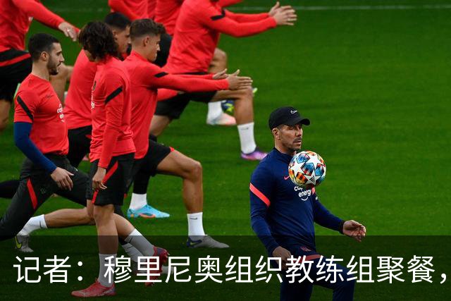 记者：穆里尼奥组织教练组聚餐，凝聚军心迎接国家德比