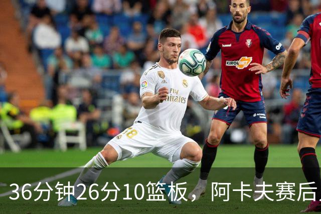 36分钟26分10篮板，阿卡夫赛后只谈主场球迷