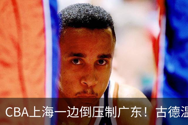 CBA上海一边倒压制广东！古德温7中0仍领先20分，胡明轩弗格低迷